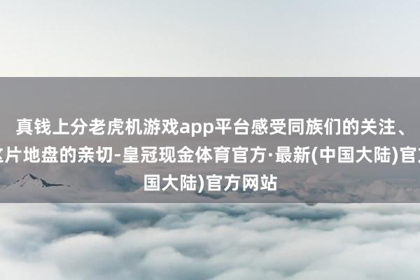 真钱上分老虎机游戏app平台感受同族们的关注、体验这片地盘的亲切-皇冠现金体育官方·最新(中国大陆)官方网站