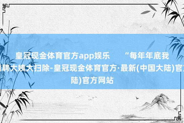 皇冠现金体育官方app娱乐      “每年年底我齐会遴聘大姨大扫除-皇冠现金体育官方·最新(中国大陆)官方网站