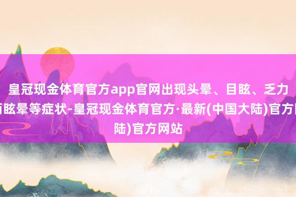 皇冠现金体育官方app官网出现头晕、目眩、乏力甚而眩晕等症状-皇冠现金体育官方·最新(中国大陆)官方网站