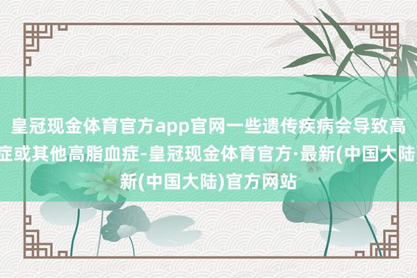 皇冠现金体育官方app官网一些遗传疾病会导致高胆固醇血症或其他高脂血症-皇冠现金体育官方·最新(中国大陆)官方网站