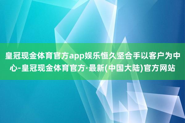 皇冠现金体育官方app娱乐恒久坚合手以客户为中心-皇冠现金体育官方·最新(中国大陆)官方网站