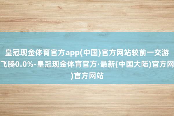 皇冠现金体育官方app(中国)官方网站较前一交游日飞腾0.0%-皇冠现金体育官方·最新(中国大陆)官方网站