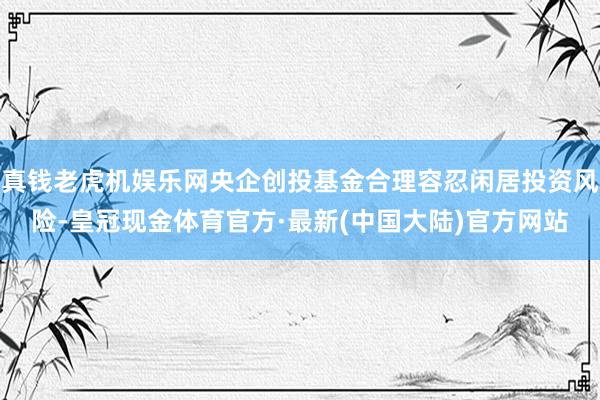 真钱老虎机娱乐网央企创投基金合理容忍闲居投资风险-皇冠现金体育官方·最新(中国大陆)官方网站