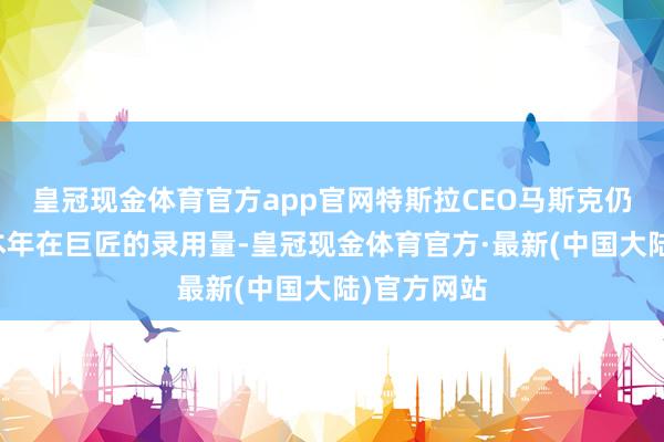 皇冠现金体育官方app官网特斯拉CEO马斯克仍肯定他们本年在巨匠的录用量-皇冠现金体育官方·最新(中国大陆)官方网站