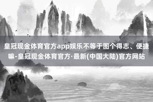 皇冠现金体育官方app娱乐不等于图个得志、便捷嘛-皇冠现金体育官方·最新(中国大陆)官方网站