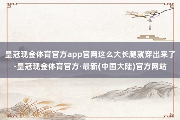 皇冠现金体育官方app官网这么大长腿就穿出来了-皇冠现金体育官方·最新(中国大陆)官方网站