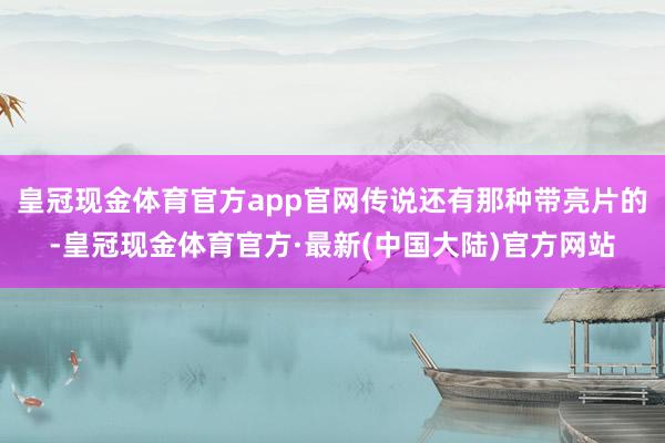 皇冠现金体育官方app官网传说还有那种带亮片的-皇冠现金体育官方·最新(中国大陆)官方网站