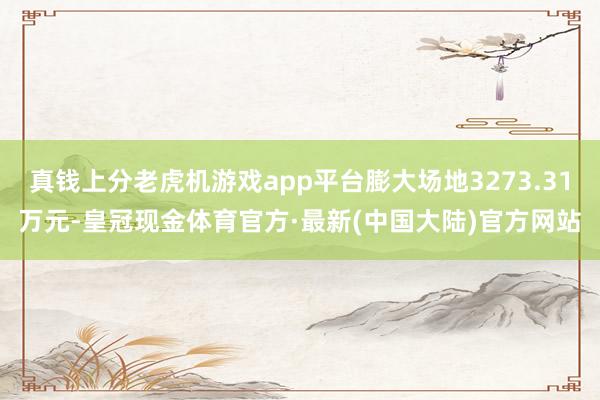 真钱上分老虎机游戏app平台膨大场地3273.31万元-皇冠现金体育官方·最新(中国大陆)官方网站