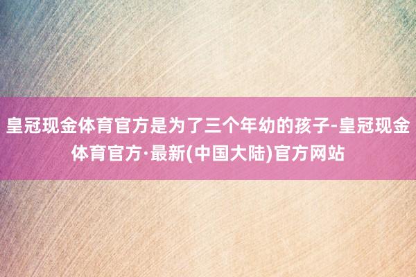 皇冠现金体育官方是为了三个年幼的孩子-皇冠现金体育官方·最新(中国大陆)官方网站