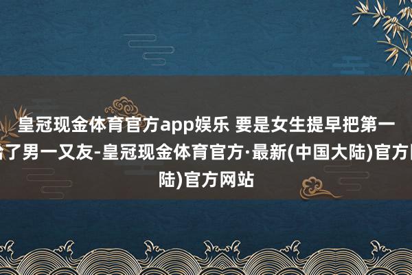 皇冠现金体育官方app娱乐 要是女生提早把第一次给了男一又友-皇冠现金体育官方·最新(中国大陆)官方网站