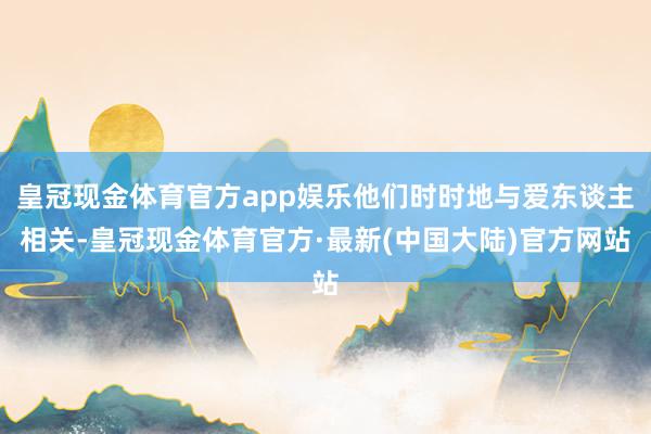 皇冠现金体育官方app娱乐他们时时地与爱东谈主相关-皇冠现金体育官方·最新(中国大陆)官方网站