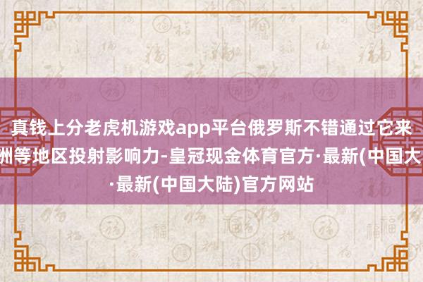 真钱上分老虎机游戏app平台俄罗斯不错通过它来向中东、非洲等地区投射影响力-皇冠现金体育官方·最新(中国大陆)官方网站