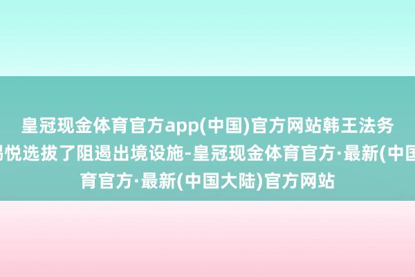 皇冠现金体育官方app(中国)官方网站韩王法务部今天还对尹锡悦选拔了阻遏出境设施-皇冠现金体育官方·最新(中国大陆)官方网站