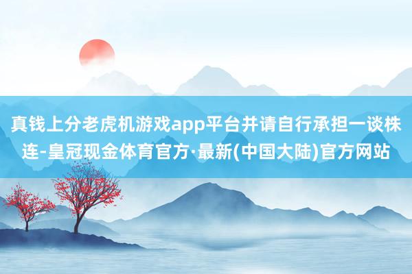 真钱上分老虎机游戏app平台并请自行承担一谈株连-皇冠现金体育官方·最新(中国大陆)官方网站