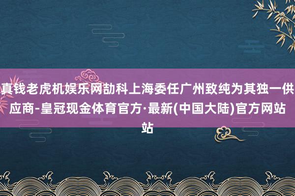 真钱老虎机娱乐网劼科上海委任广州致纯为其独一供应商-皇冠现金体育官方·最新(中国大陆)官方网站