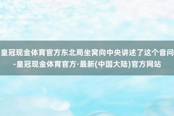 皇冠现金体育官方东北局坐窝向中央讲述了这个音问-皇冠现金体育官方·最新(中国大陆)官方网站