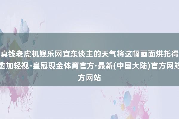 真钱老虎机娱乐网宜东谈主的天气将这幅画面烘托得愈加轻视-皇冠现金体育官方·最新(中国大陆)官方网站