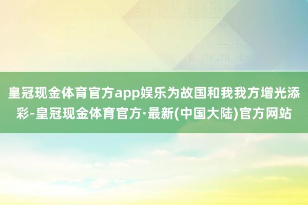 皇冠现金体育官方app娱乐为故国和我我方增光添彩-皇冠现金体育官方·最新(中国大陆)官方网站