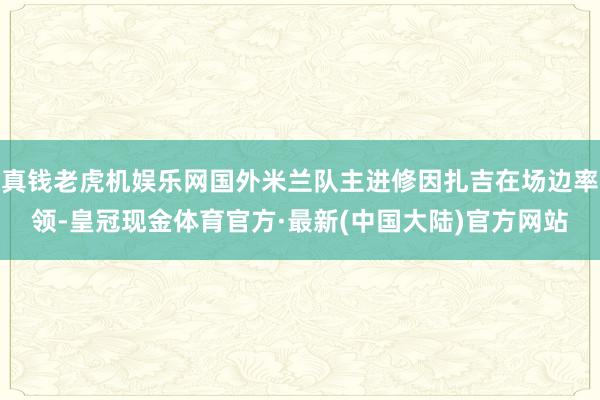 真钱老虎机娱乐网国外米兰队主进修因扎吉在场边率领-皇冠现金体育官方·最新(中国大陆)官方网站