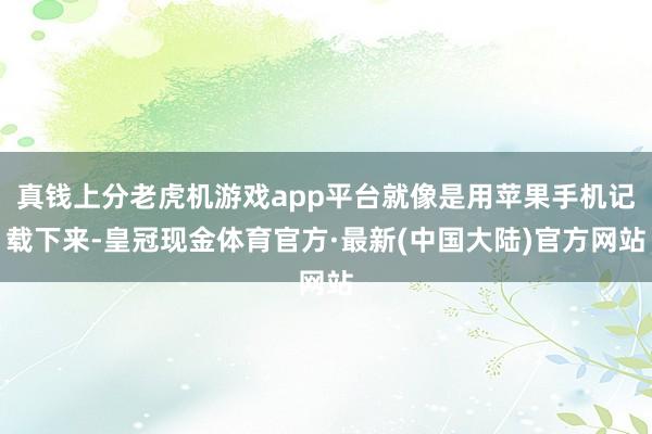 真钱上分老虎机游戏app平台就像是用苹果手机记载下来-皇冠现金体育官方·最新(中国大陆)官方网站