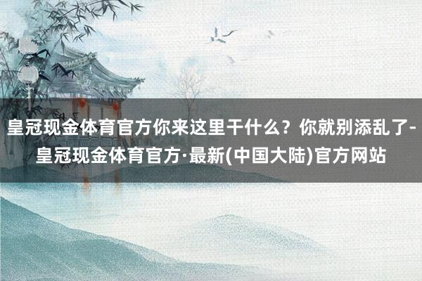 皇冠现金体育官方你来这里干什么？你就别添乱了-皇冠现金体育官方·最新(中国大陆)官方网站