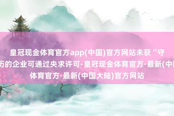 皇冠现金体育官方app(中国)官方网站未获“守门东说念主”阅历的企业可通过央求许可-皇冠现金体育官方·最新(中国大陆)官方网站