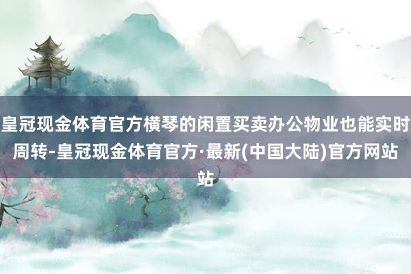 皇冠现金体育官方横琴的闲置买卖办公物业也能实时周转-皇冠现金体育官方·最新(中国大陆)官方网站