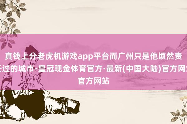 真钱上分老虎机游戏app平台而广州只是他顷然责任过的城市-皇冠现金体育官方·最新(中国大陆)官方网站