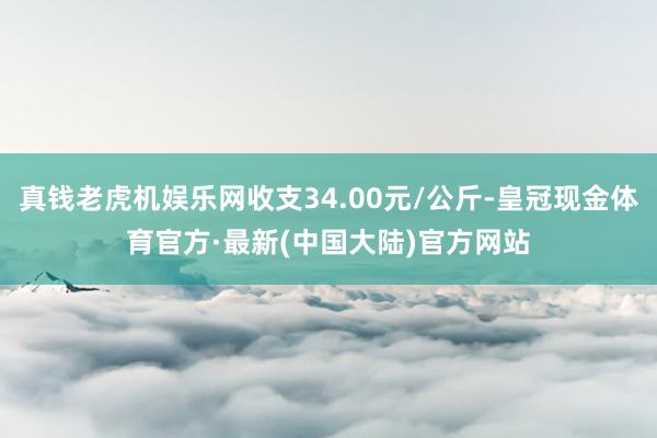 真钱老虎机娱乐网收支34.00元/公斤-皇冠现金体育官方·最新(中国大陆)官方网站