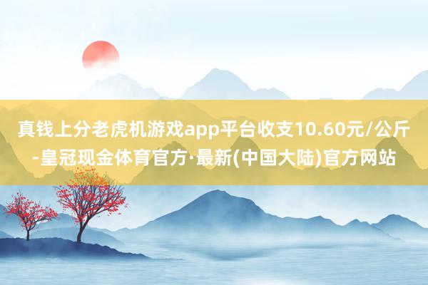 真钱上分老虎机游戏app平台收支10.60元/公斤-皇冠现金体育官方·最新(中国大陆)官方网站