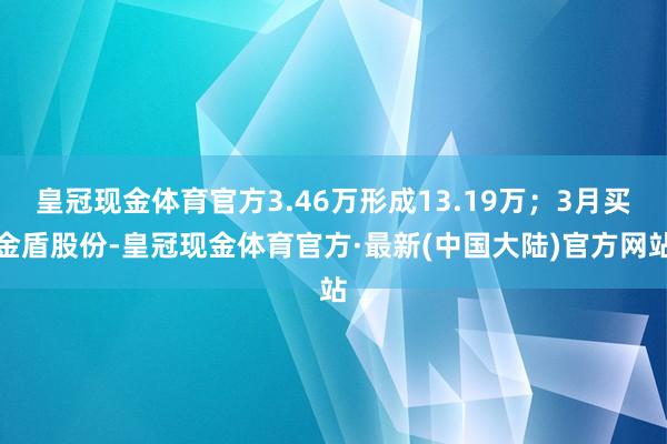 皇冠现金体育官方3.46万形成13.19万；3月买金盾股份-皇冠现金体育官方·最新(中国大陆)官方网站