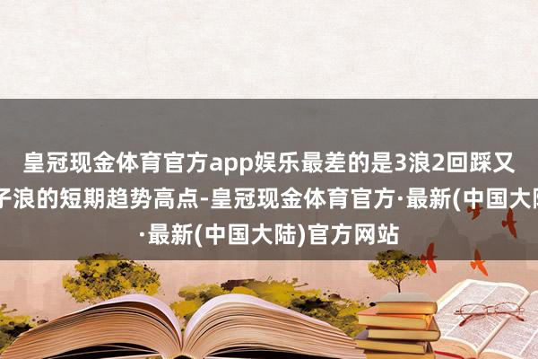 皇冠现金体育官方app娱乐最差的是3浪2回踩又跌破2浪中子浪的短期趋势高点-皇冠现金体育官方·最新(中国大陆)官方网站