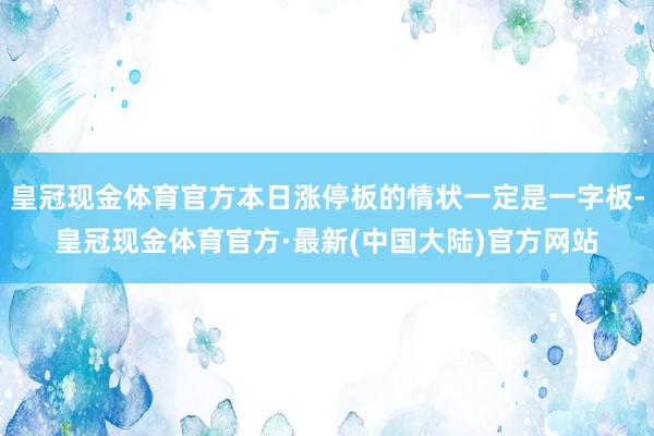 皇冠现金体育官方本日涨停板的情状一定是一字板-皇冠现金体育官方·最新(中国大陆)官方网站