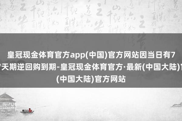 皇冠现金体育官方app(中国)官方网站因当日有786亿元7天期逆回购到期-皇冠现金体育官方·最新(中国大陆)官方网站