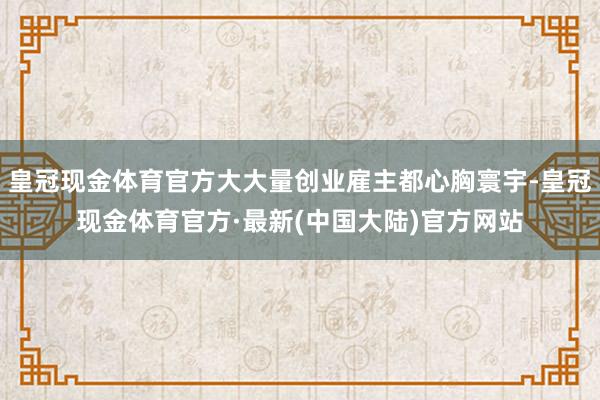 皇冠现金体育官方大大量创业雇主都心胸寰宇-皇冠现金体育官方·最新(中国大陆)官方网站