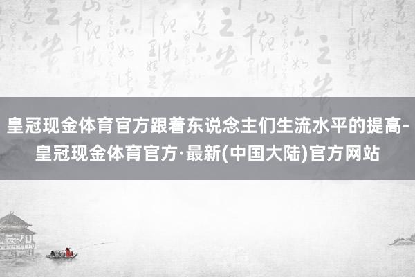 皇冠现金体育官方跟着东说念主们生流水平的提高-皇冠现金体育官方·最新(中国大陆)官方网站