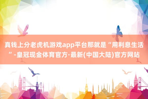 真钱上分老虎机游戏app平台那就是“用利息生活”-皇冠现金体育官方·最新(中国大陆)官方网站