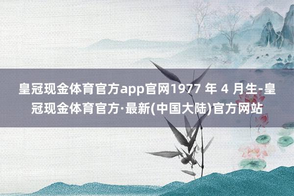 皇冠现金体育官方app官网1977 年 4 月生-皇冠现金体育官方·最新(中国大陆)官方网站