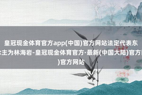 皇冠现金体育官方app(中国)官方网站法定代表东说念主为林海岩-皇冠现金体育官方·最新(中国大陆)官方网站