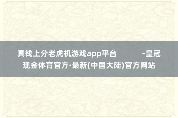 真钱上分老虎机游戏app平台            -皇冠现金体育官方·最新(中国大陆)官方网站