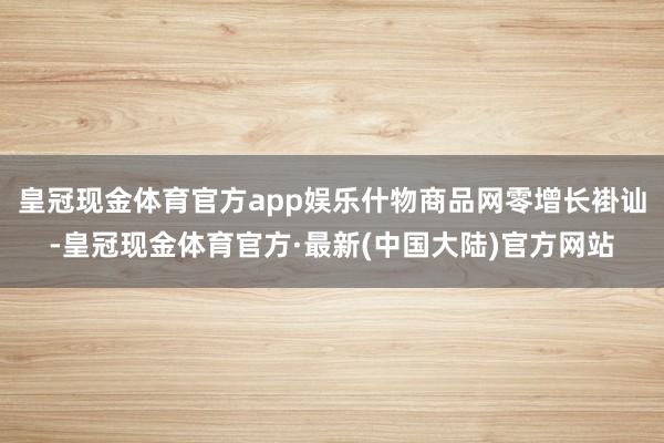 皇冠现金体育官方app娱乐什物商品网零增长褂讪-皇冠现金体育官方·最新(中国大陆)官方网站