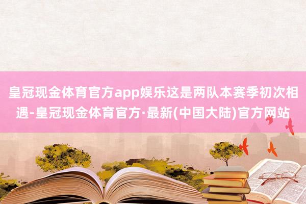 皇冠现金体育官方app娱乐这是两队本赛季初次相遇-皇冠现金体育官方·最新(中国大陆)官方网站