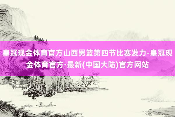 皇冠现金体育官方山西男篮第四节比赛发力-皇冠现金体育官方·最新(中国大陆)官方网站