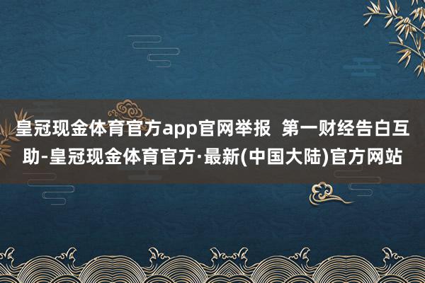 皇冠现金体育官方app官网举报  第一财经告白互助-皇冠现金体育官方·最新(中国大陆)官方网站