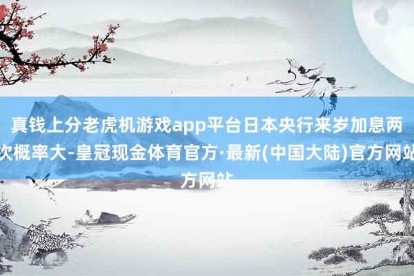 真钱上分老虎机游戏app平台日本央行来岁加息两次概率大-皇冠现金体育官方·最新(中国大陆)官方网站