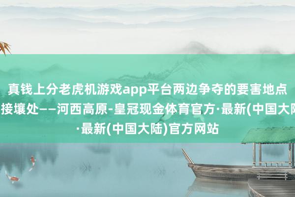 真钱上分老虎机游戏app平台两边争夺的要害地点等于它们的接壤处——河西高原-皇冠现金体育官方·最新(中国大陆)官方网站