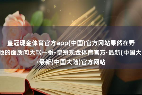 皇冠现金体育官方app(中国)官方网站果然在野堂之受骗着他的面质问大骂一番-皇冠现金体育官方·最新(中国大陆)官方网站