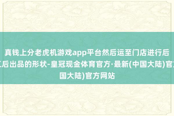 真钱上分老虎机游戏app平台然后运至门店进行后段加工后出品的形状-皇冠现金体育官方·最新(中国大陆)官方网站