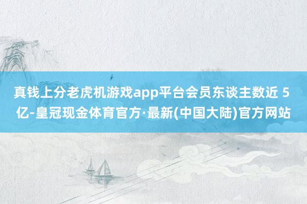 真钱上分老虎机游戏app平台会员东谈主数近 5 亿-皇冠现金体育官方·最新(中国大陆)官方网站