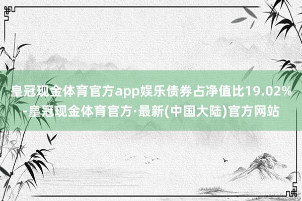 皇冠现金体育官方app娱乐债券占净值比19.02%-皇冠现金体育官方·最新(中国大陆)官方网站